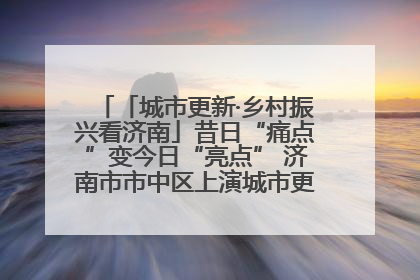 「城市更新·乡村振兴看济南」昔日“痛点”变今日“亮点” 济南市市中区上演城市更新“三部曲”