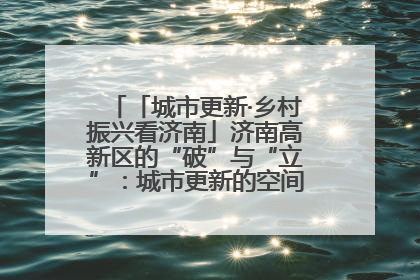 「城市更新·乡村振兴看济南」济南高新区的“破”与“立”：城市更新的空间密码与品质进阶
