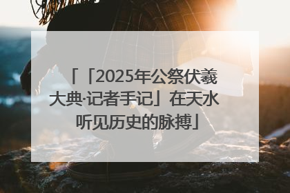 「2025年公祭伏羲大典·记者手记」在天水 听见历史的脉搏