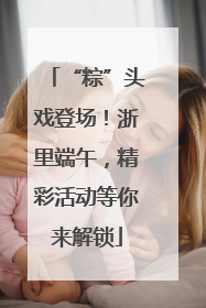 “粽”头戏登场！浙里端午，精彩活动等你来解锁