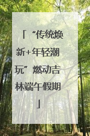“传统焕新+年轻潮玩”燃动吉林端午假期