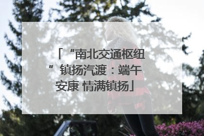 “南北交通枢纽”镇扬汽渡：端午安康 情满镇扬