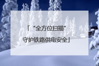 “全方位扫描” 守护铁路供电安全