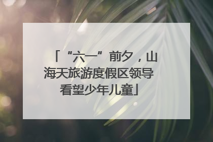 “六一”前夕，山海天旅游度假区领导看望少年儿童