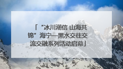 “冰川潮信 山海共锦”海宁—黑水交往交流交融系列活动启幕
