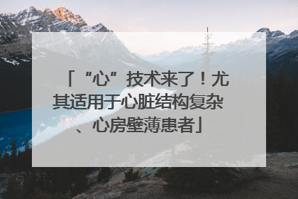 “心”技术来了！尤其适用于心脏结构复杂、心房壁薄患者