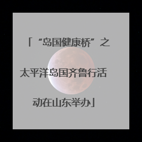 “岛国健康桥”之太平洋岛国齐鲁行活动在山东举办