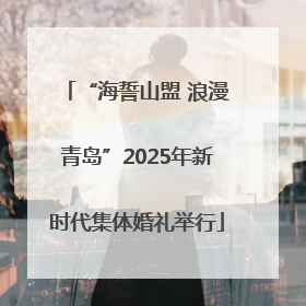 “海誓山盟 浪漫青岛”2025年新时代集体婚礼举行