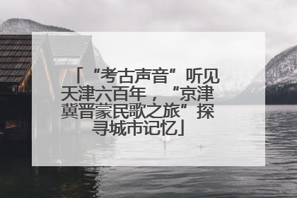 “考古声音”听见天津六百年，“京津冀晋蒙民歌之旅”探寻城市记忆