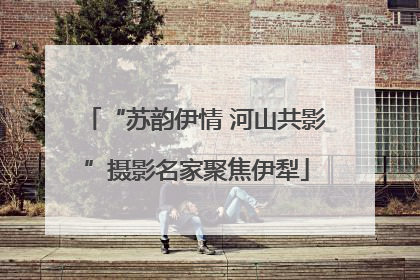 “苏韵伊情 河山共影”摄影名家聚焦伊犁