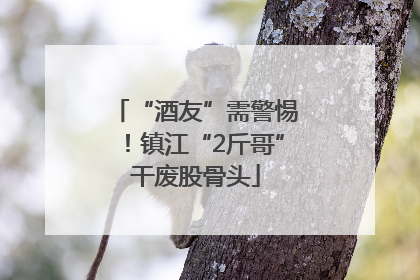 “酒友”需警惕！镇江“2斤哥”干废股骨头