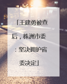 王建勇被查后，株洲市委：坚决拥护省委决定