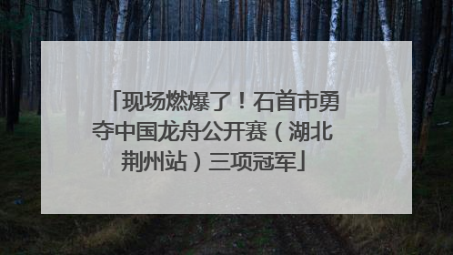 现场燃爆了！石首市勇夺中国龙舟公开赛（湖北荆州站）三项冠军
