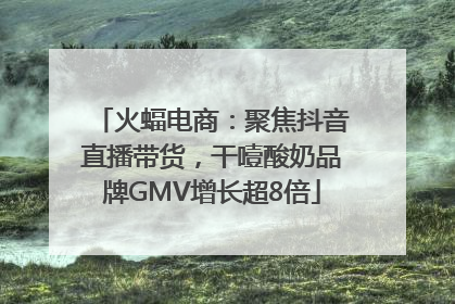 火蝠电商：聚焦抖音直播带货，干噎酸奶品牌GMV增长超8倍