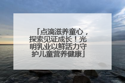 点滴滋养童心，探索见证成长！光明乳业以鲜活力守护儿童营养健康
