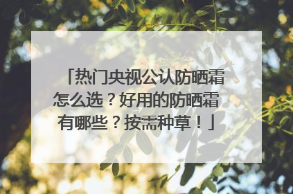 热门央视公认防晒霜怎么选？好用的防晒霜有哪些？按需种草！