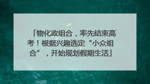 物化政组合，率先结束高考！根据兴趣选定“小众组合”，开始规划假期生活