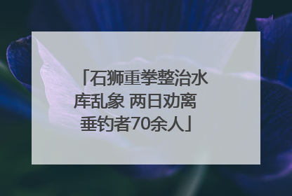 石狮重拳整治水库乱象 两日劝离垂钓者70余人