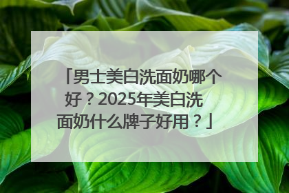 男士美白洗面奶哪个好？2025年美白洗面奶什么牌子好用？