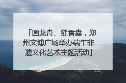 画龙舟、缝香囊，郑州文博广场举办端午非遗文化艺术主题活动