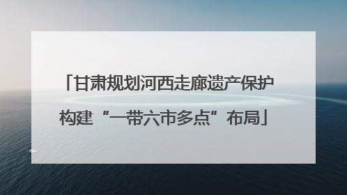 甘肃规划河西走廊遗产保护 构建“一带六市多点”布局