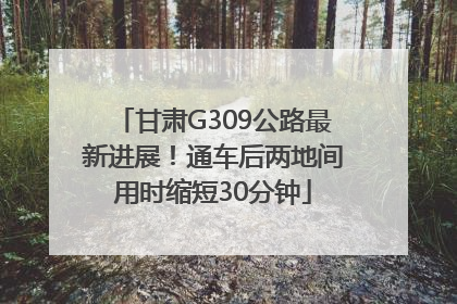 甘肃G309公路最新进展！通车后两地间用时缩短30分钟