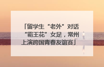 留学生“老外”对话“霸王花”女足，常州上演跨国青春友谊赛