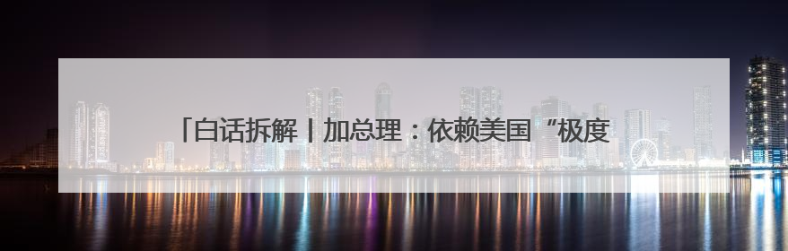 白话拆解丨加总理：依赖美国“极度危险” 加拿大选择“转向欧亚”