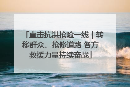 直击抗洪抢险一线｜转移群众、抢修道路 各方救援力量持续奋战