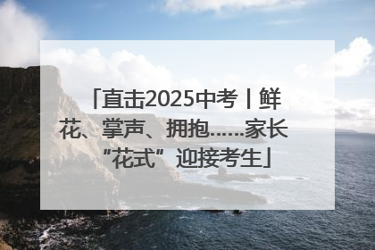 直击2025中考丨鲜花、掌声、拥抱……家长“花式”迎接考生