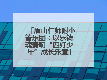 眉山仁师附小管乐团：以乐铸魂奏响“四好少年”成长乐章