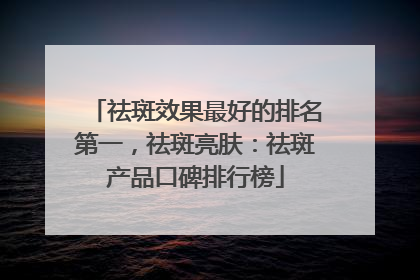 祛斑效果最好的排名第一，祛斑亮肤：祛斑产品口碑排行榜