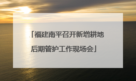 福建南平召开新增耕地后期管护工作现场会