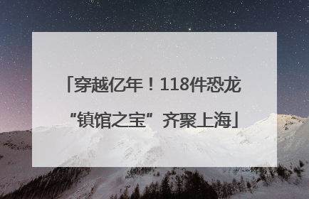 穿越亿年！118件恐龙“镇馆之宝”齐聚上海