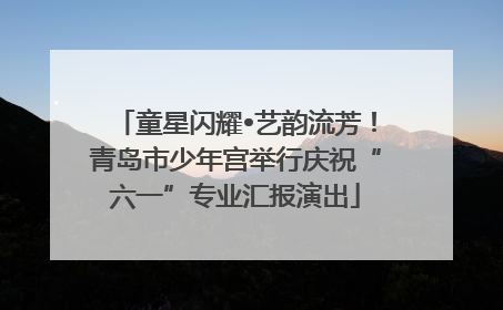 童星闪耀•艺韵流芳！青岛市少年宫举行庆祝“六一”专业汇报演出