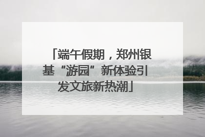 端午假期，郑州银基“游园”新体验引发文旅新热潮