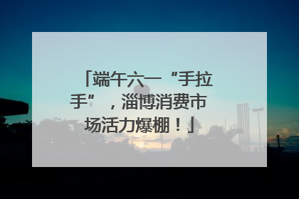 端午六一“手拉手”，淄博消费市场活力爆棚！