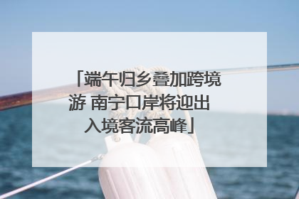 端午归乡叠加跨境游 南宁口岸将迎出入境客流高峰