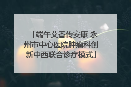 端午艾香传安康 永州市中心医院肿瘤科创新中西联合诊疗模式