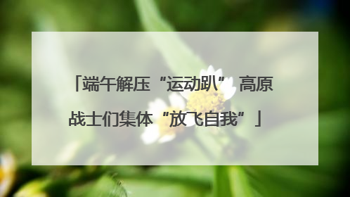 端午解压“运动趴” 高原战士们集体“放飞自我”