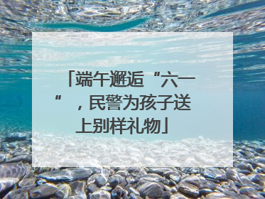 端午邂逅“六一”，民警为孩子送上别样礼物