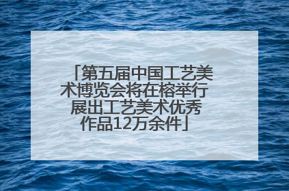 第五届中国工艺美术博览会将在榕举行 展出工艺美术优秀作品12万余件