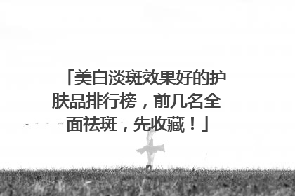 美白淡斑效果好的护肤品排行榜，前几名全面祛斑，先收藏！