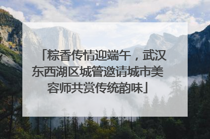 粽香传情迎端午，武汉东西湖区城管邀请城市美容师共赏传统韵味