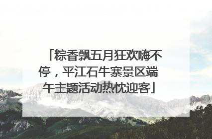 粽香飘五月狂欢嗨不停,平江石牛寨景区端午主题活动热忱迎客