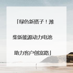 绿色新搭子！潍柴新能源动力电池助力客户创富路