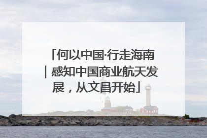 何以中国·行走海南｜感知中国商业航天发展，从文昌开始