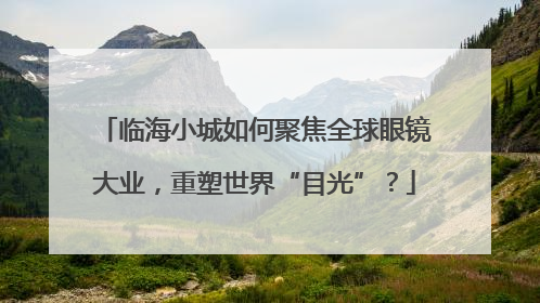 临海小城如何聚焦全球眼镜大业，重塑世界“目光”？
