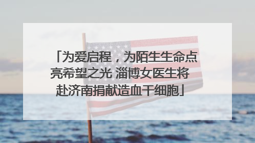 为爱启程，为陌生生命点亮希望之光 淄博女医生将赴济南捐献造血干细胞