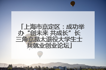 上海市嘉定区：成功举办“创未来 共成长”长三角嘉昆太退役大学生士兵就业创业论坛